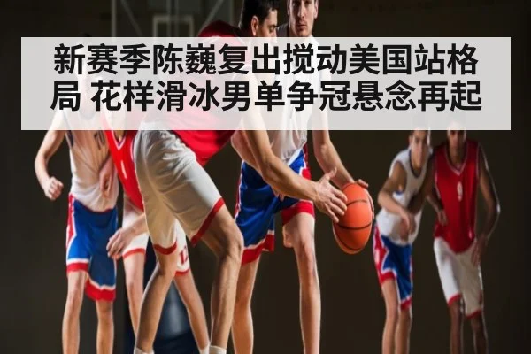 新赛季陈巍复出搅动美国站格局 花样滑冰男单争冠悬念再起