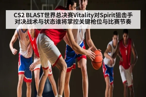 CS2 BLAST世界总决赛Vitality对Spirit狙击手对决战术与状态谁将掌控关键枪位与比赛节奏