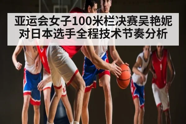 亚运会女子100米栏决赛吴艳妮对日本选手全程技术节奏分析