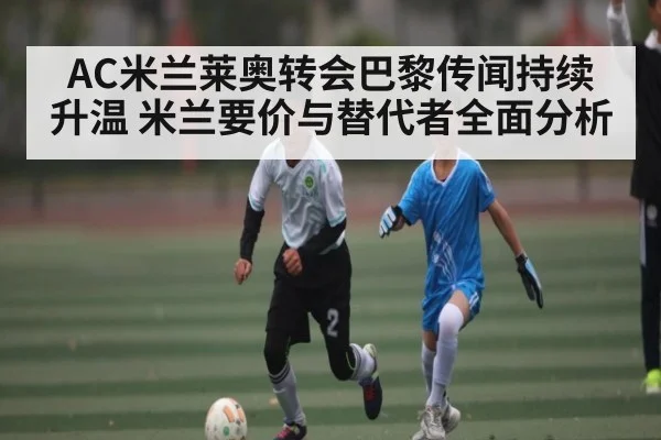 AC米兰莱奥转会巴黎传闻持续升温 米兰要价与替代者全面分析
